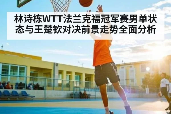 林诗栋WTT法兰克福冠军赛男单状态与王楚钦对决前景走势全面分析