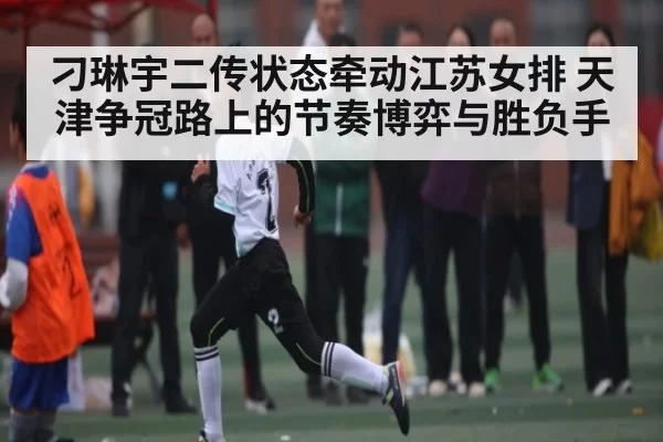 刁琳宇二传状态牵动江苏女排 天津争冠路上的节奏博弈与胜负手