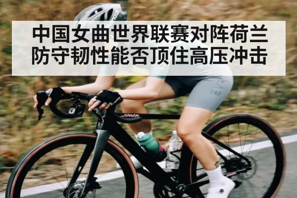 中国女曲世界联赛对阵荷兰 防守韧性能否顶住高压冲击